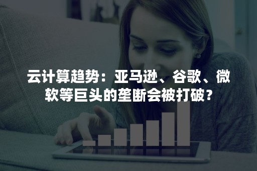 云计算趋势：亚马逊、谷歌、微软等巨头的垄断会被打破？