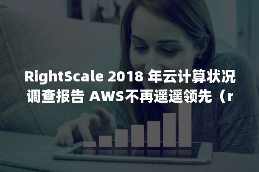RightScale 2018 年云计算状况调查报告 AWS不再遥遥领先（rightscale 500错误）