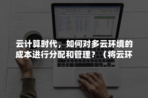 云计算时代，如何对多云环境的成本进行分配和管理？（将云环境用于支持大数据解决方案的常见理由包括哪些）