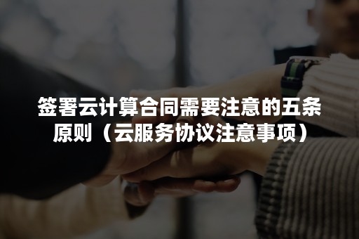 签署云计算合同需要注意的五条原则（云服务协议注意事项）