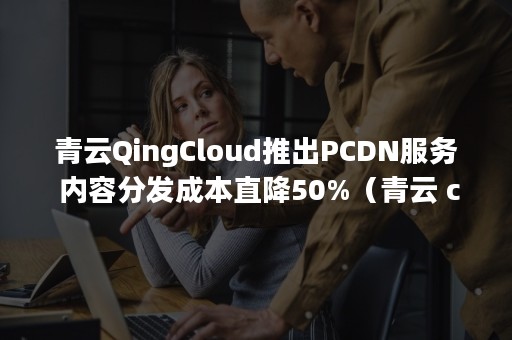 青云QingCloud推出PCDN服务 内容分发成本直降50%（青云 cloud）