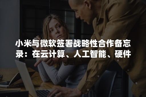 小米与微软签署战略性合作备忘录：在云计算、人工智能、硬件产品领域进一步深入合作