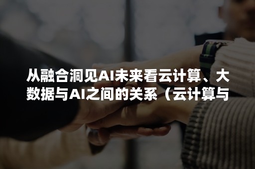 从融合洞见AI未来看云计算、大数据与AI之间的关系（云计算与大数据结合）