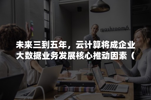 未来三到五年，云计算将成企业大数据业务发展核心推动因素（云计算与大数据的发展）