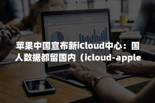 苹果中国宣布新iCloud中心：国人数据都留国内（icloud-apple中国）
