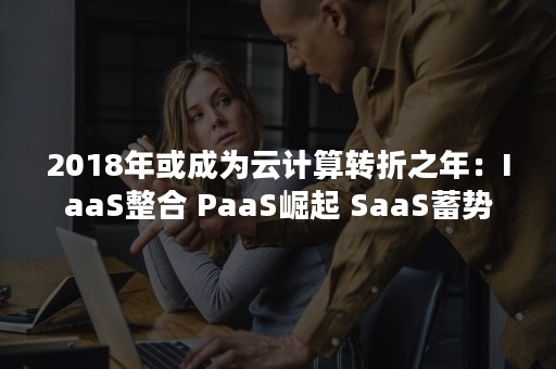 2018年或成为云计算转折之年：IaaS整合 PaaS崛起 SaaS蓄势