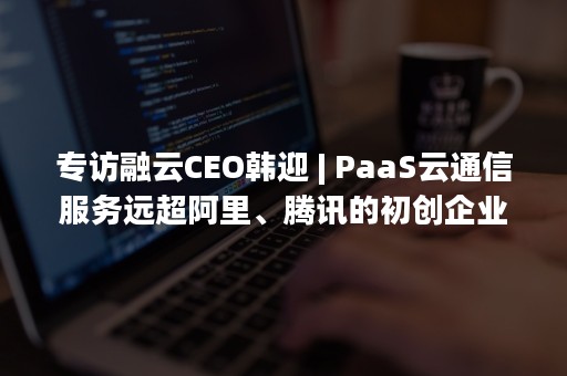 专访融云CEO韩迎 | PaaS云通信服务远超阿里、腾讯的初创企业，如何撬动200亿美元市场（融云 韩迎）