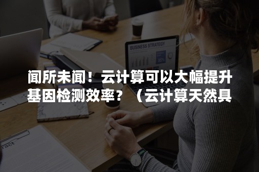 闻所未闻！云计算可以大幅提升基因检测效率？（云计算天然具有互联网基因）