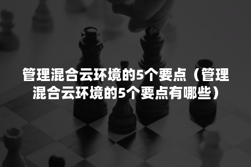 管理混合云环境的5个要点（管理混合云环境的5个要点有哪些）