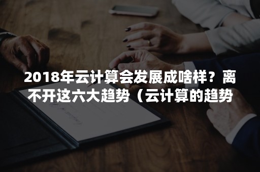 2018年云计算会发展成啥样？离不开这六大趋势（云计算的趋势）