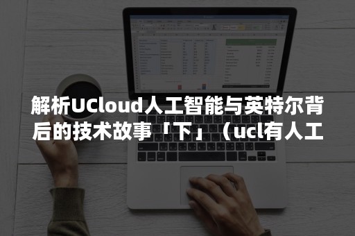 解析UCloud人工智能与英特尔背后的技术故事「下」（ucl有人工智能专业吗）