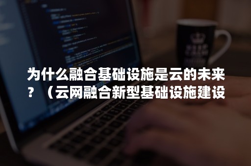为什么融合基础设施是云的未来？（云网融合新型基础设施建设方面）