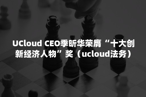 UCloud CEO季昕华荣膺“十大创新经济人物”奖（ucloud法务）