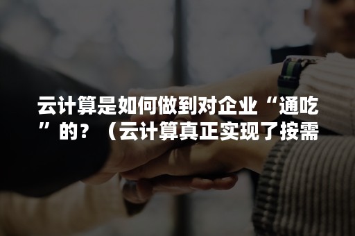 云计算是如何做到对企业“通吃”的？（云计算真正实现了按需使用）