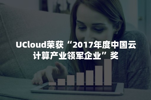 UCloud荣获“2017年度中国云计算产业领军企业”奖