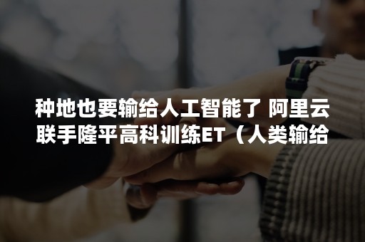 种地也要输给人工智能了 阿里云联手隆平高科训练ET（人类输给人工智能）