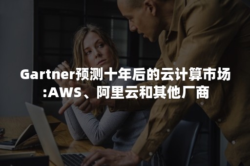 Gartner预测十年后的云计算市场:AWS、阿里云和其他厂商