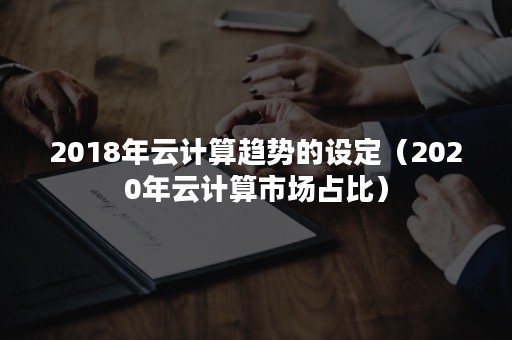 2018年云计算趋势的设定（2020年云计算市场占比）