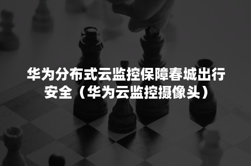 华为分布式云监控保障春城出行安全（华为云监控摄像头）