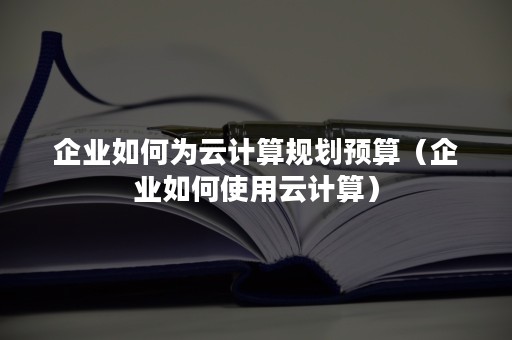 企业如何为云计算规划预算（企业如何使用云计算）