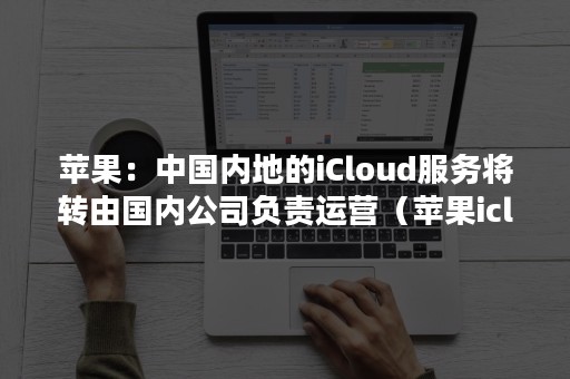 苹果：中国内地的iCloud服务将转由国内公司负责运营（苹果icloud服务器）