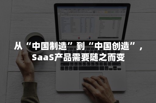 从“中国制造”到“中国创造”，SaaS产品需要随之而变