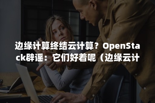 边缘计算终结云计算？OpenStack辟谣：它们好着呢（边缘云计算技术）