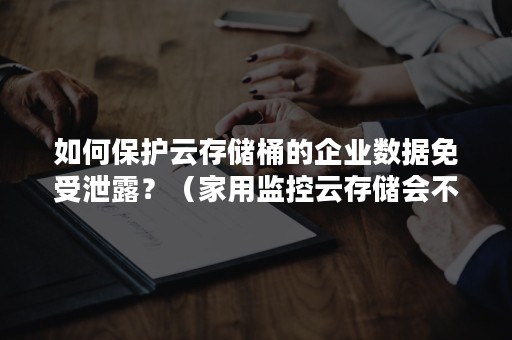 如何保护云存储桶的企业数据免受泄露？（家用监控云存储会不会泄露）