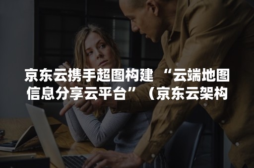 京东云携手超图构建 “云端地图信息分享云平台”（京东云架构）