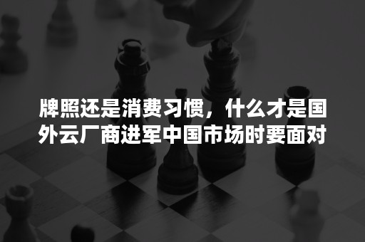 牌照还是消费习惯，什么才是国外云厂商进军中国市场时要面对的叹息之墙？