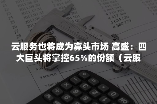 云服务也将成为寡头市场 高盛：四大巨头将掌控65%的份额（云服务趋势）