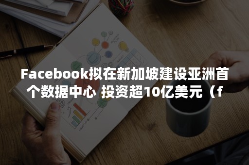 Facebook拟在新加坡建设亚洲首个数据中心 投资超10亿美元（facebook创始人移民新加坡）