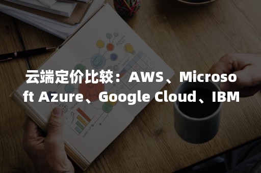 云端定价比较：AWS、Microsoft Azure、Google Cloud、IBM Cloud之间的对决（新版云端价格）