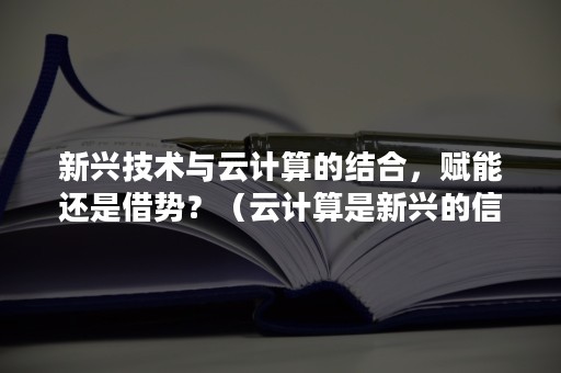 新兴技术与云计算的结合，赋能还是借势？（云计算是新兴的信息技术吗）