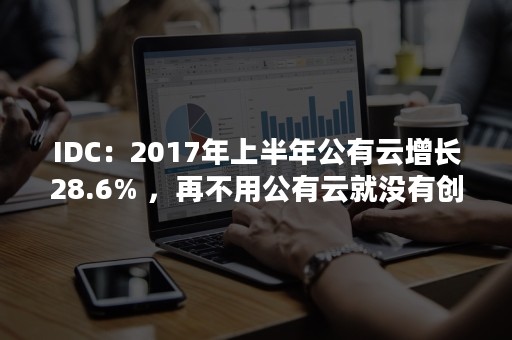 IDC：2017年上半年公有云增长28.6% ，再不用公有云就没有创新（公有云和idc）