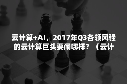 云计算+AI，2017年Q3各领风骚的云计算巨头要闹哪样？（云计算市场份额）