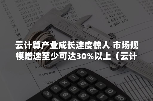 云计算产业成长速度惊人 市场规模增速至少可达30%以上（云计算产业现状以及发展前景）