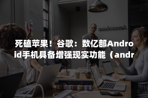 死磕苹果！谷歌：数亿部Android手机具备增强现实功能（android是google推出的手机系统）