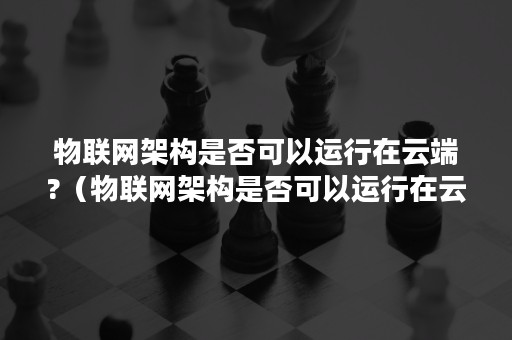 物联网架构是否可以运行在云端?（物联网架构是否可以运行在云端上）