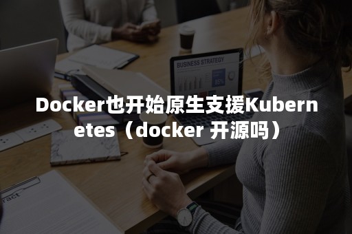 Docker也开始原生支援Kubernetes（docker 开源吗）