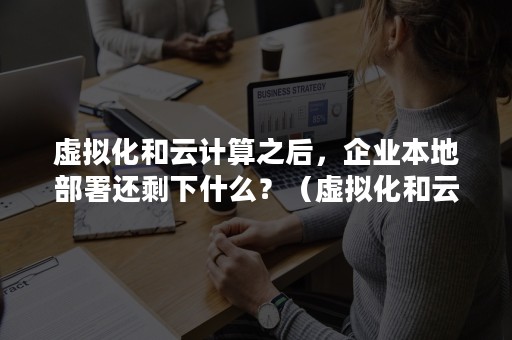 虚拟化和云计算之后，企业本地部署还剩下什么？（虚拟化和云计算之后,企业本地部署还剩下什么内容）