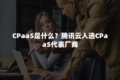 CPaaS是什么？腾讯云入选CPaaS代表厂商