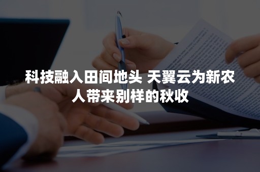 科技融入田间地头 天翼云为新农人带来别样的秋收