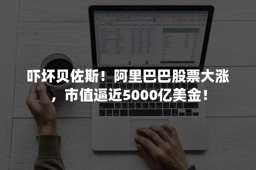 吓坏贝佐斯！阿里巴巴股票大涨，市值逼近5000亿美金！