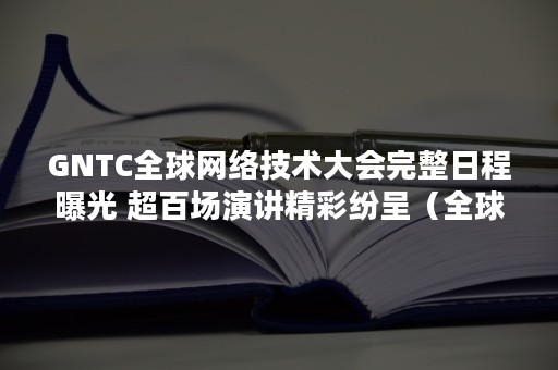 GNTC全球网络技术大会完整日程曝光 超百场演讲精彩纷呈（全球通信会议）