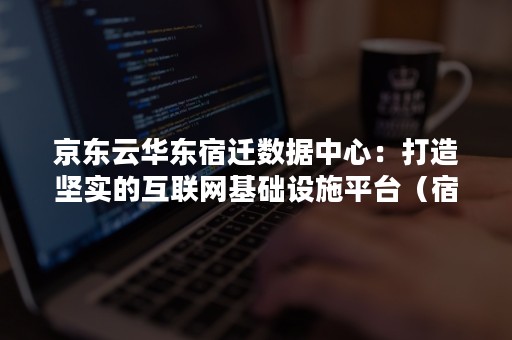 京东云华东宿迁数据中心：打造坚实的互联网基础设施平台（宿迁政务云）