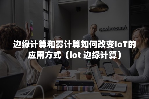 边缘计算和雾计算如何改变IoT的应用方式（iot 边缘计算）