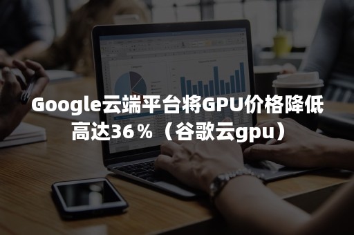 Google云端平台将GPU价格降低高达36％（谷歌云gpu）