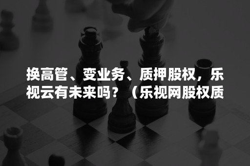 换高管、变业务、质押股权，乐视云有未来吗？（乐视网股权质押存在的问题）