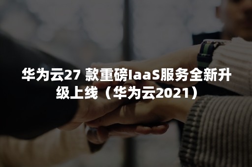 华为云27 款重磅IaaS服务全新升级上线（华为云2021）